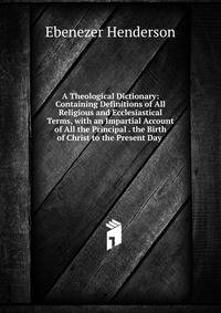 A Theological Dictionary: Containing Definitions of All Religious and Ecclesiastical Terms, with an Impartial Account of All the Principal . the Birth of Christ to the Present Day .