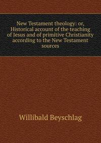 New Testament theology: or, Historical account of the teaching of Jesus and of primitive Christianity according to the New Testament sources