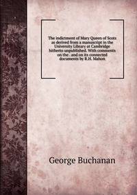 The indictment of Mary Queen of Scots as derived from a manuscript in the University Library at Cambridge hitherto unpublished. With comments on the . and on its connected documents by R.H. Mahon