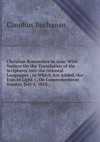 Christian Researches in Asia: With Notices On the Translation of the Scriptures Into the Oriental Languages ; to Which Are Added, the Eras of Light : . On Commencement Sunday, July 1, 1810 ;
