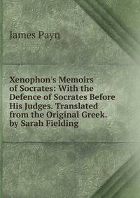 Xenophon's Memoirs of Socrates: With the Defence of Socrates Before His Judges. Translated from the Original Greek. by Sarah Fielding