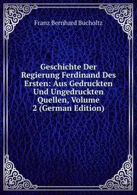 Geschichte Der Regierung Ferdinand Des Ersten: Aus Gedruckten Und Ungedruckten Quellen, Volume 2 (German Edition)