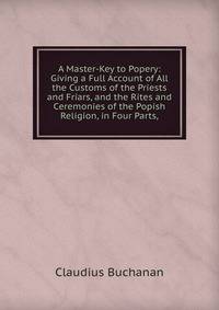 A Master-Key to Popery: Giving a Full Account of All the Customs of the Priests and Friars, and the Rites and Ceremonies of the Popish Religion, in Four Parts,
