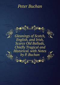 Gleanings of Scotch, English, and Irish, Scarce Old Ballads, Chiefly Tragical and Historical. with Notes by P. Buchan