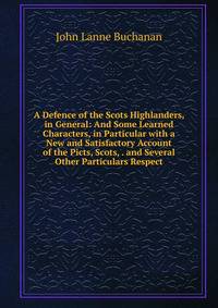A Defence of the Scots Highlanders, in General: And Some Learned Characters, in Particular with a New and Satisfactory Account of the Picts, Scots, . and Several Other Particulars Respect