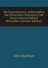 Die Feuermeteore, Insbesondere Die Meteoriten Historisch Und Naturwissenschaftlich Betrachtet (German Edition)