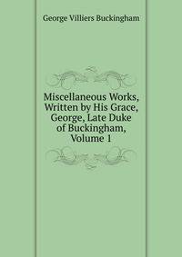 Miscellaneous Works, Written by His Grace, George, Late Duke of Buckingham, Volume 1