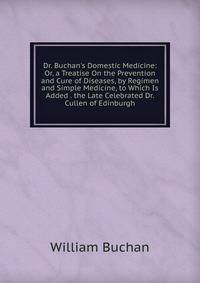 Dr. Buchan's Domestic Medicine: Or, a Treatise On the Prevention and Cure of Diseases, by Regimen and Simple Medicine, to Which Is Added . the Late Celebrated Dr. Cullen of Edinburgh