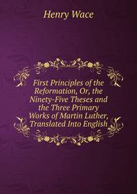 First Principles of the Reformation, Or, the Ninety-Five Theses and the Three Primary Works of Martin Luther, Translated Into English