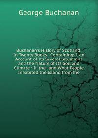 Buchanan's History of Scotland: In Twenty Books : Containing: I. an Account of Its Several Situations and the Nature of Its Soil and Climate : Ii. the . and What People Inhabited the Island from the