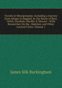 Travels in Mesopotamia: Including a Journey from Aleppo to Bagdad, by the Route of Beer, Orfah, Diarbekr, Mardin &amp; Mousul : With Researches On the . Babylon, and Other Ancient Cities, Volume 1
