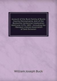 Account of the Buck Family of Bucks County, Pennsylvania: And of the Bucksville Centennial Celebration Held June 11Th, 1892 : Including the . Wampun Literary Association of Said Occasion