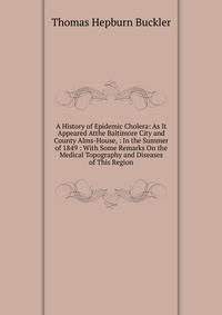 A History of Epidemic Cholera: As It Appeared Atthe Baltimore City and County Alms-House, : In the Summer of 1849 : With Some Remarks On the Medical Topography and Diseases of This Region