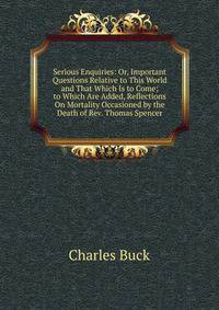 Serious Enquiries: Or, Important Questions Relative to This World and That Which Is to Come; to Which Are Added, Reflections On Mortality Occasioned by the Death of Rev. Thomas Spencer