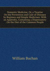Domestic Medicine; Or, a Treatise On the Prevention and Cure of Diseases by Regimen and Simple Medicines: With an Appendix, Containing a Dispensatory . On the Diet of the Common People .