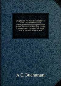 Emigration Practically Considered: With Detailed Directions to Emigrants Proceeding to British North America, Particularly to the Canadas : In a Letter to the Right Hon. R. Wilmot Horton, M.P.