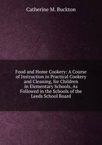 Food and Home Cookery: A Course of Instruction in Practical Cookery and Cleaning, for Children in Elementary Schools, As Followed in the Schools of the Leeds School Board
