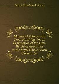 Manual of Salmon and Trout Hatching, Or, an Explanation of the Fish-Hatching Apparatus at the Royal Horticultural Gardens &amp;c