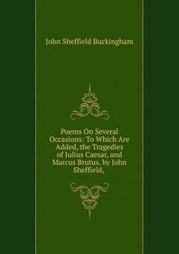 Poems On Several Occasions: To Which Are Added, the Tragedies of Julius Caesar, and Marcus Brutus. by John Sheffield, .