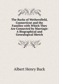 The Bucks of Wethersfield, Connecticut and the Families with Which They Are Connected by Marriage: A Biographical and Genealogical Sketch