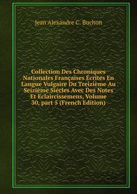 Collection Des Chroniques Nationales Fran?aises ?crites En Langue Vulgaire Du Treizi?me Au Seizi?me Si?cles Avec Des Notes Et Eclaircissemens, Volume 30, part 5 (French Edition)