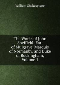 The Works of John Sheffield: Earl of Mulgrave, Marquis of Normanby, and Duke of Buckingham, Volume 1