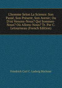 L'homme Selon La Science: Son Pass?, Son Pr?sent, Son Avenir; Ou D'o? Venons-Nous? Qui Sommes-Nous? O? Allons-Nous? Tr. Par C. Letourneau (French Edition)
