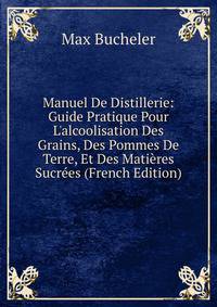 Manuel De Distillerie: Guide Pratique Pour L'alcoolisation Des Grains, Des Pommes De Terre, Et Des Mati?res Sucr?es (French Edition)