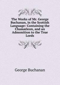 The Works of Mr. George Buchanan, in the Scottish Language: Containing the Cham?leon, and an Admonition to the True Lords