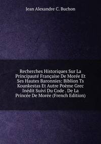 Recherches Historiques Sur La Principaute Francaise De Moree Et Ses Hautes Baronnies: Biblion Ts Kounkestas Et Autre Poeme Grec Inedit Suivi Du Code . De La Princee De Moree (French Edition)