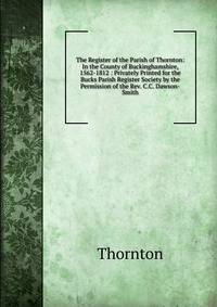 The Register of the Parish of Thornton: In the County of Buckinghamshire, 1562-1812 : Privately Printed for the Bucks Parish Register Society by the Permission of the Rev. C.C. Dawson-Smith