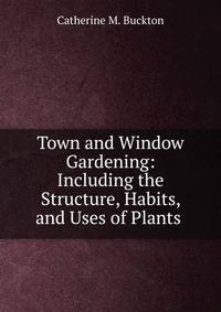 Town and Window Gardening: Including the Structure, Habits, and Uses of Plants .