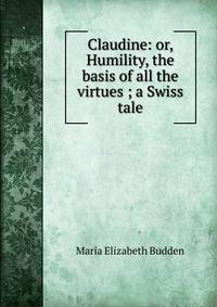 Claudine: or, Humility, the basis of all the virtues ; a Swiss tale