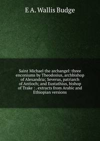 Saint Michael the archangel: three enconiums by Theodosius, archbishop of Alexandria; Severus, patriarch of Antioch; and Eustathius, bishop of Trake : . extracts from Arabic and Ethiopian versions