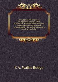 An Egyptian reading book for beginners; being a series of historical, funereal, moral, religious and mythological texts printed in hieroglyphic . a transliteration and a complete vocabulary