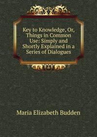 Key to Knowledge, Or, Things in Common Use: Simply and Shortly Explained in a Series of Dialogues