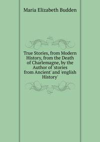 True Stories, from Modern History, from the Death of Charlemagne, by the Author of 'stories from Ancient' and 'english History'.