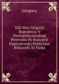 XIII Slov Grigoria Bogoslova: V Drevneslavianskom Perevodie Po Rukopisi Imperatorsko Publichno Biblioteki XI Vieka