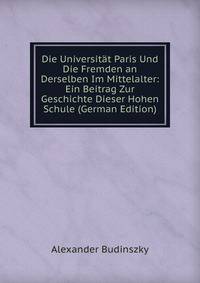 Die Universitat Paris Und Die Fremden an Derselben Im Mittelalter: Ein Beitrag Zur Geschichte Dieser Hohen Schule (German Edition)