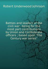 Battles and leaders of the civil war . being for the most part contributions by Union and Confederate officers ; based upon "The Century war series"