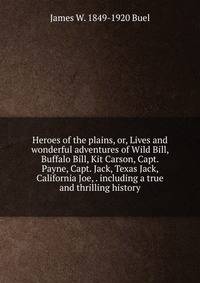 Heroes of the plains, or, Lives and wonderful adventures of Wild Bill, Buffalo Bill, Kit Carson, Capt. Payne, Capt. Jack, Texas Jack, California Joe, . including a true and thrilling history