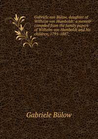 Gabriele von Bulow, daughter of Wilhelm von Humboldt: a memoir compiled from the family papers of Wilhelm von Humboldt and his children, 1791-1887;