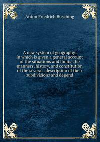 A new system of geography: in which is given a general account of the situations and limits, the manners, history, and constitution of the several . description of their subdivisions and depend