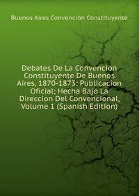 Debates De La Convencion Constituyente De Buenos Aires, 1870-1873: Publicacion Oficial; Hecha Bajo La Direccion Del Convencional, Volume 1 (Spanish Edition)