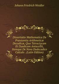 Dissertatio Mathematica De Pr?stantia Arithmetic? Decadic?, Qua Tetractycam Et Dyadicam Antacellit, Itemque De Novo Dodecadico Calculo . (Latin Edition)