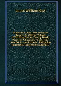 Behind the Guns with American Heroes: An Official Volume of Thrilling Stories, Daring Deeds, Personal Adventures, Humorous Anecdotes, and Pathetic . Philippine Insurgents. Presented in Special C