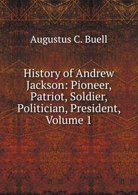 History of Andrew Jackson: Pioneer, Patriot, Soldier, Politician, President, Volume 1