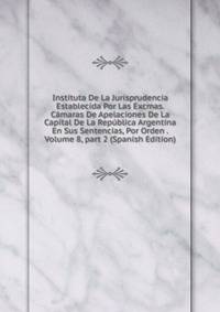 Instituta De La Jurisprudencia Establecida Por Las Excmas. C?maras De Apelaciones De La Capital De La Rep?blica Argentina En Sus Sentencias, Por Orden . Volume 8, part 2 (Spanish Edition)