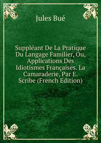 Suppleant De La Pratique Du Langage Familier, Ou, Applications Des Idiotismes Francaises. La Camaraderie, Par E. Scribe (French Edition)