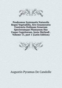Prodromus Systematis Naturalis Regni Vegetabilis, Sive Enumeratio Contracta Ordinum Generum Specierumque Plantarum Huc Usque Cognitarum, Juxta Methodi . Volume 13, part 1 (Latin Edition)